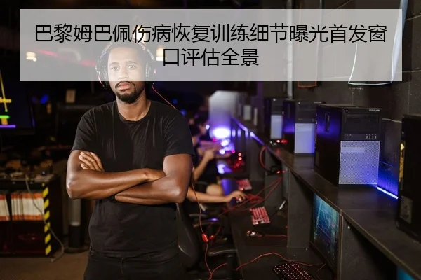 巴黎姆巴佩伤病恢复训练细节曝光首发窗口评估全景